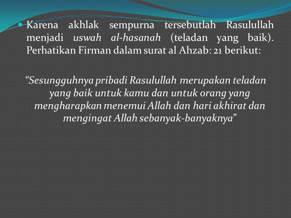 Karena akhlak sempurna tersebutlah Rasulullah menjadi uswah al-hasanah (teladan yang baik). Perhatikan Firman dalam surat al Ahzab: 21 berikut: