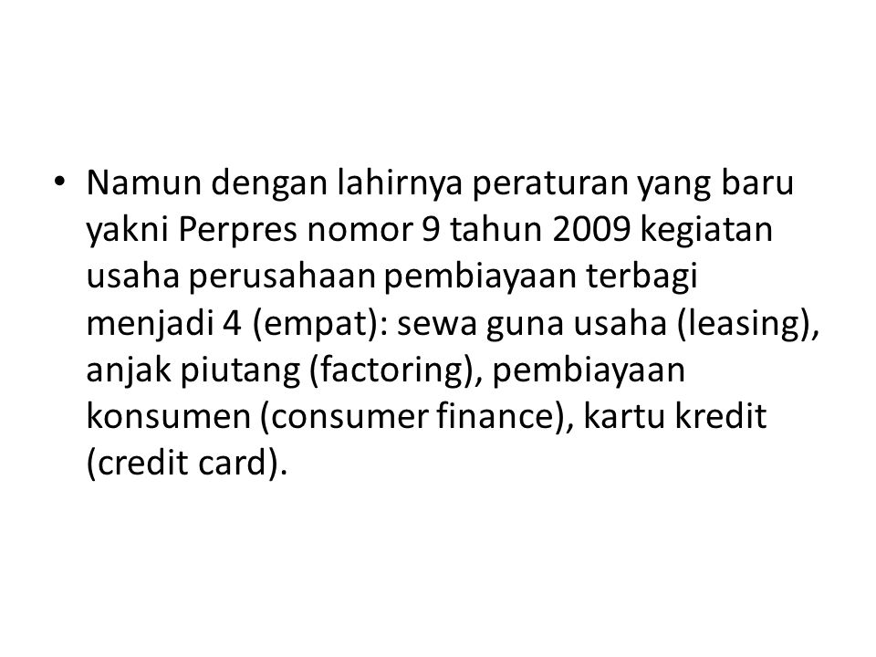 Namun dengan lahirnya peraturan yang baru yakni Perpres nomor 9 tahun 2009 kegiatan usaha perusahaan pembiayaan terbagi menjadi 4 (empat): sewa guna usaha (leasing), anjak piutang (factoring), pembiayaan konsumen (consumer finance), kartu kredit (credit card).