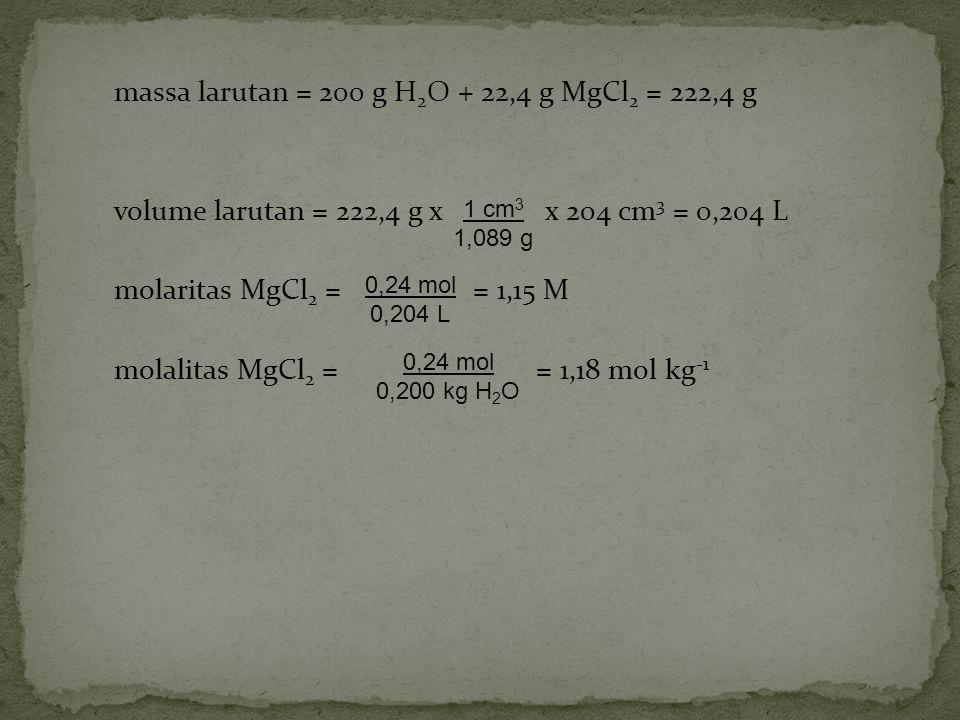 massa larutan = 200 g H2O + 22,4 g MgCl2 = 222,4 g volume larutan = 222,4 g x x 204 cm3 = 0,204 L molaritas MgCl2 = = 1,15 M molalitas MgCl2 = = 1,18 mol kg-1