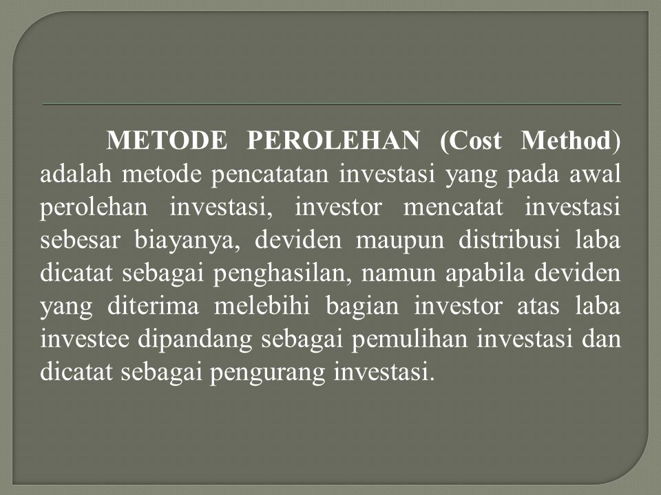 METODE PEROLEHAN (Cost Method) adalah metode pencatatan investasi yang pada awal perolehan investasi, investor mencatat investasi sebesar biayanya, deviden maupun distribusi laba dicatat sebagai penghasilan, namun apabila deviden yang diterima melebihi bagian investor atas laba investee dipandang sebagai pemulihan investasi dan dicatat sebagai pengurang investasi.