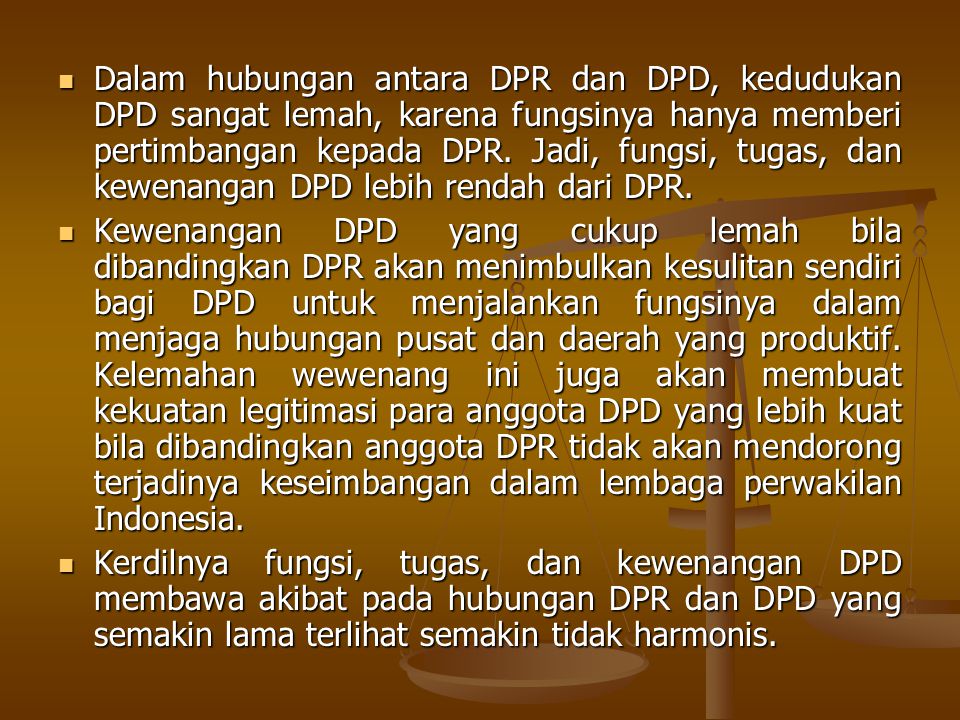 Dalam hubungan antara DPR dan DPD, kedudukan DPD sangat lemah, karena fungsinya hanya memberi pertimbangan kepada DPR. Jadi, fungsi, tugas, dan kewenangan DPD lebih rendah dari DPR.