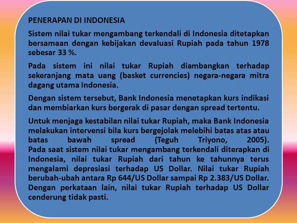 Untuk menjaga kestabilan nilai tukar Rupiah, maka Bank Indonesia melakukan intervensi bila kurs bergejolak melebihi batas atas atau batas bawah spread (Teguh Triyono, 2005). Pada saat sistem nilai tukar mengambang terkendali diterapkan di Indonesia, nilai tukar Rupiah dari tahun ke tahunnya terus mengalami depresiasi terhadap US Dollar. Nilai tukar Rupiah berubah-ubah antara Rp 644/US Dollar sampai Rp 2.383/US Dollar. Dengan perkataan lain, nilai tukar Rupiah terhadap US Dollar cenderung tidak pasti.