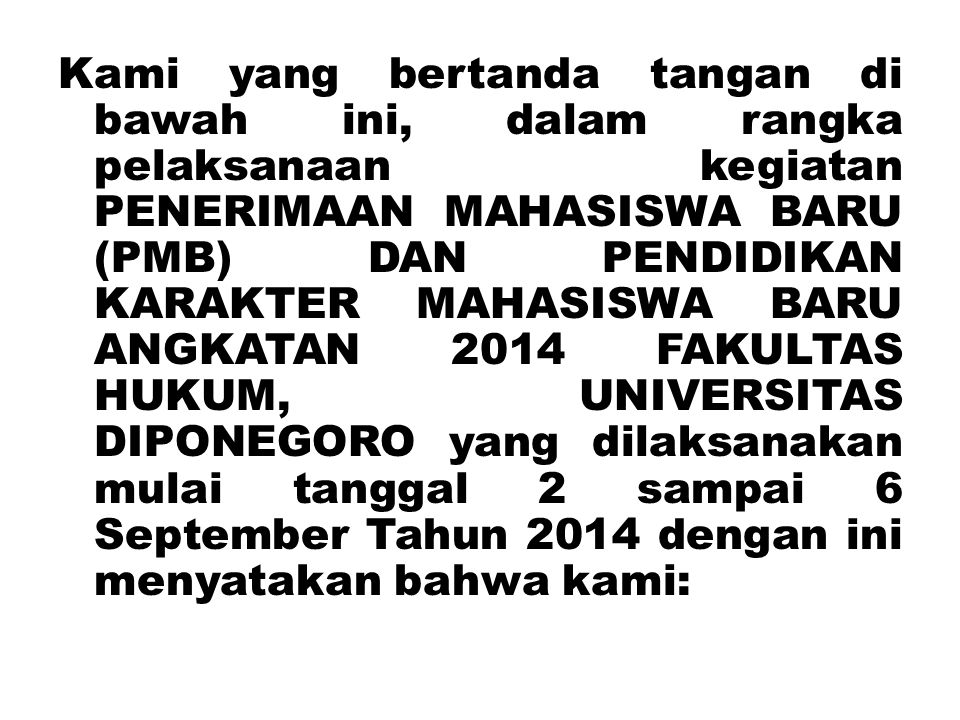 Kami yang bertanda tangan di bawah ini, dalam rangka pelaksanaan kegiatan PENERIMAAN MAHASISWA BARU (PMB) DAN PENDIDIKAN KARAKTER MAHASISWA BARU ANGKATAN 2014 FAKULTAS HUKUM, UNIVERSITAS DIPONEGORO yang dilaksanakan mulai tanggal 2 sampai 6 September Tahun 2014 dengan ini menyatakan bahwa kami:
