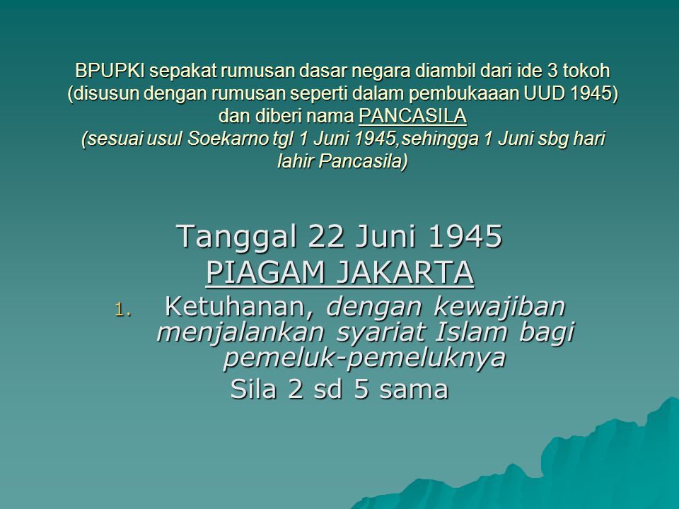 BPUPKI sepakat rumusan dasar negara diambil dari ide 3 tokoh (disusun dengan rumusan seperti dalam pembukaaan UUD 1945) dan diberi nama PANCASILA (sesuai usul Soekarno tgl 1 Juni 1945,sehingga 1 Juni sbg hari lahir Pancasila)