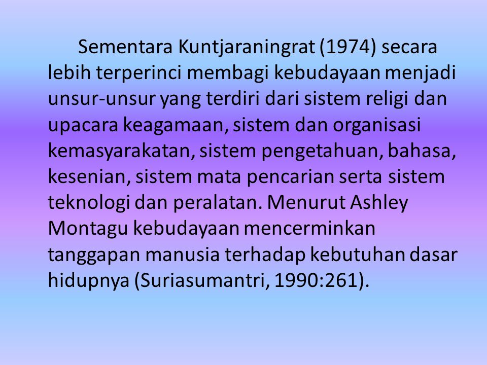 Sementara Kuntjaraningrat (1974) secara lebih terperinci membagi kebudayaan menjadi unsur-unsur yang terdiri dari sistem religi dan upacara keagamaan, sistem dan organisasi kemasyarakatan, sistem pengetahuan, bahasa, kesenian, sistem mata pencarian serta sistem teknologi dan peralatan.