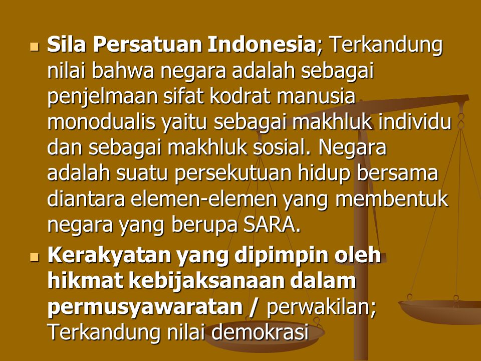 Sila Persatuan Indonesia; Terkandung nilai bahwa negara adalah sebagai penjelmaan sifat kodrat manusia monodualis yaitu sebagai makhluk individu dan sebagai makhluk sosial. Negara adalah suatu persekutuan hidup bersama diantara elemen-elemen yang membentuk negara yang berupa SARA.