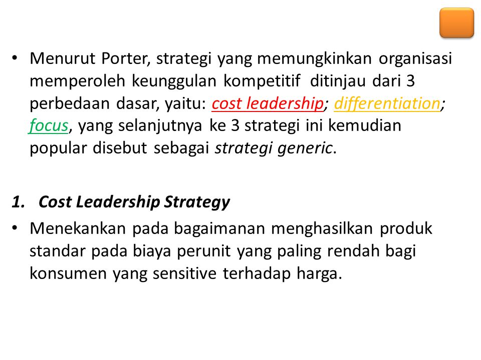 Menurut Porter, strategi yang memungkinkan organisasi memperoleh keunggulan kompetitif ditinjau dari 3 perbedaan dasar, yaitu: cost leadership; differentiation; focus, yang selanjutnya ke 3 strategi ini kemudian popular disebut sebagai strategi generic.