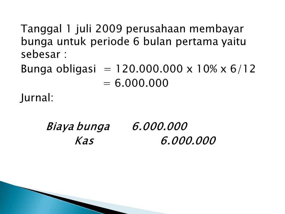 Tanggal 1 juli 2009 perusahaan membayar bunga untuk periode 6 bulan pertama yaitu sebesar : Bunga obligasi = x 10% x 6/12 = Jurnal: Biaya bunga Kas