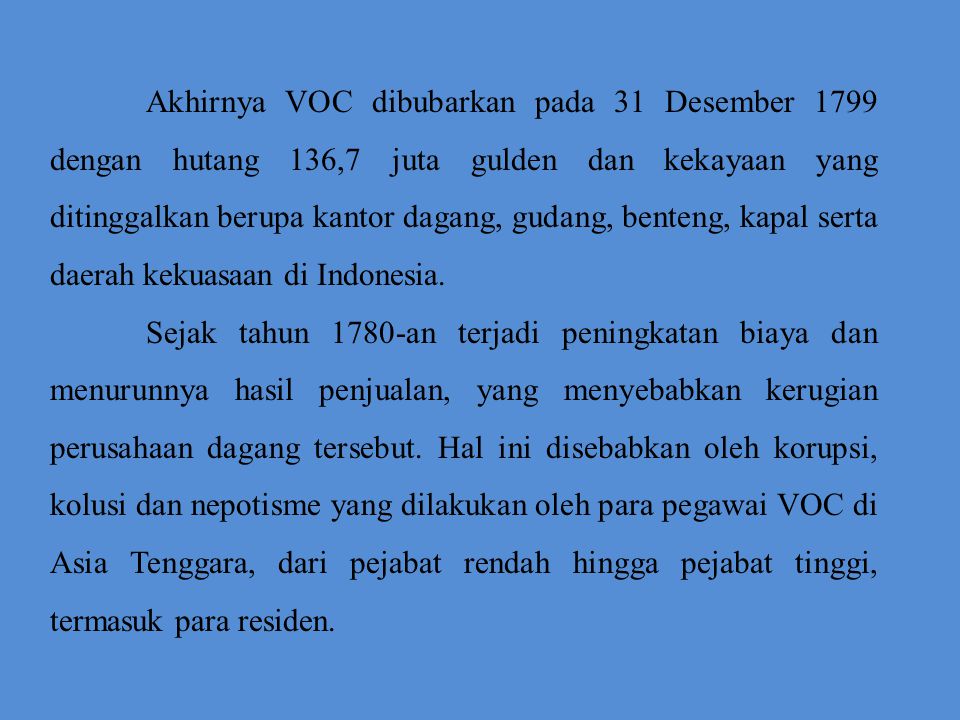 Akhirnya VOC dibubarkan pada 31 Desember 1799 dengan hutang 136,7 juta gulden dan kekayaan yang ditinggalkan berupa kantor dagang, gudang, benteng, kapal serta daerah kekuasaan di Indonesia.