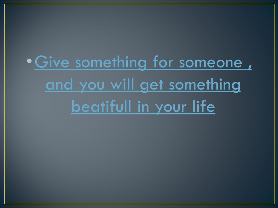 Give something for someone , and you will get something beatifull in your life