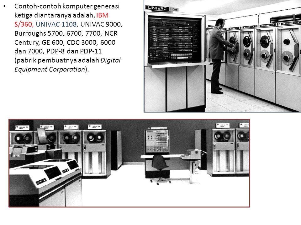 Contoh-contoh komputer generasi ketiga diantaranya adalah, IBM S/360, UNIVAC 1108, UNIVAC 9000, Burroughs 5700, 6700, 7700, NCR Century, GE 600, CDC 3000, 6000 dan 7000, PDP-8 dan PDP-11 (pabrik pembuatnya adalah Digital Equipment Corporation).