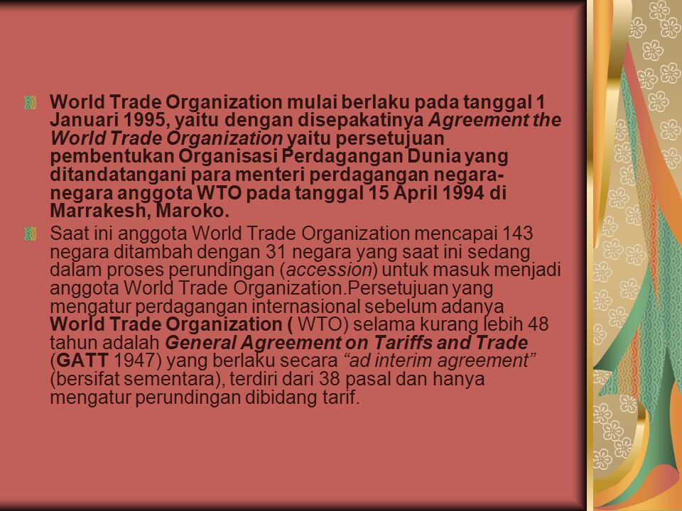 World Trade Organization mulai berlaku pada tanggal 1 Januari 1995, yaitu dengan disepakatinya Agreement the World Trade Organization yaitu persetujuan pembentukan Organisasi Perdagangan Dunia yang ditandatangani para menteri perdagangan negara-negara anggota WTO pada tanggal 15 April 1994 di Marrakesh, Maroko.