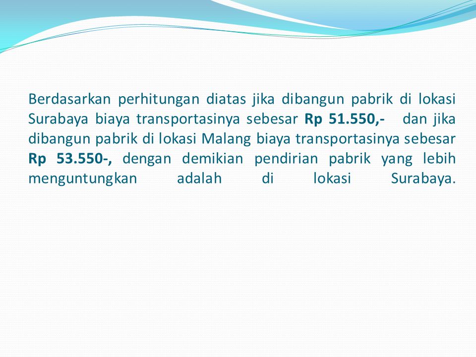 Berdasarkan perhitungan diatas jika dibangun pabrik di lokasi Surabaya biaya transportasinya sebesar Rp ,- dan jika dibangun pabrik di lokasi Malang biaya transportasinya sebesar Rp , dengan demikian pendirian pabrik yang lebih menguntungkan adalah di lokasi Surabaya.