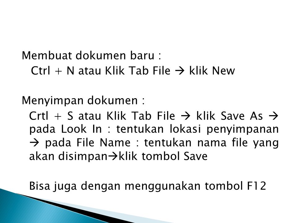 Membuat dokumen baru : Ctrl + N atau Klik Tab File  klik New Menyimpan dokumen : Crtl + S atau Klik Tab File  klik Save As  pada Look In : tentukan lokasi penyimpanan  pada File Name : tentukan nama file yang akan disimpanklik tombol Save Bisa juga dengan menggunakan tombol F12