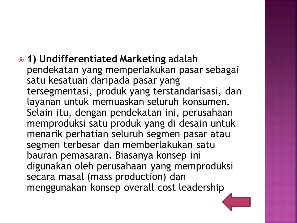 1) Undifferentiated Marketing adalah pendekatan yang memperlakukan pasar sebagai satu kesatuan daripada pasar yang tersegmentasi, produk yang terstandarisasi, dan layanan untuk memuaskan seluruh konsumen.