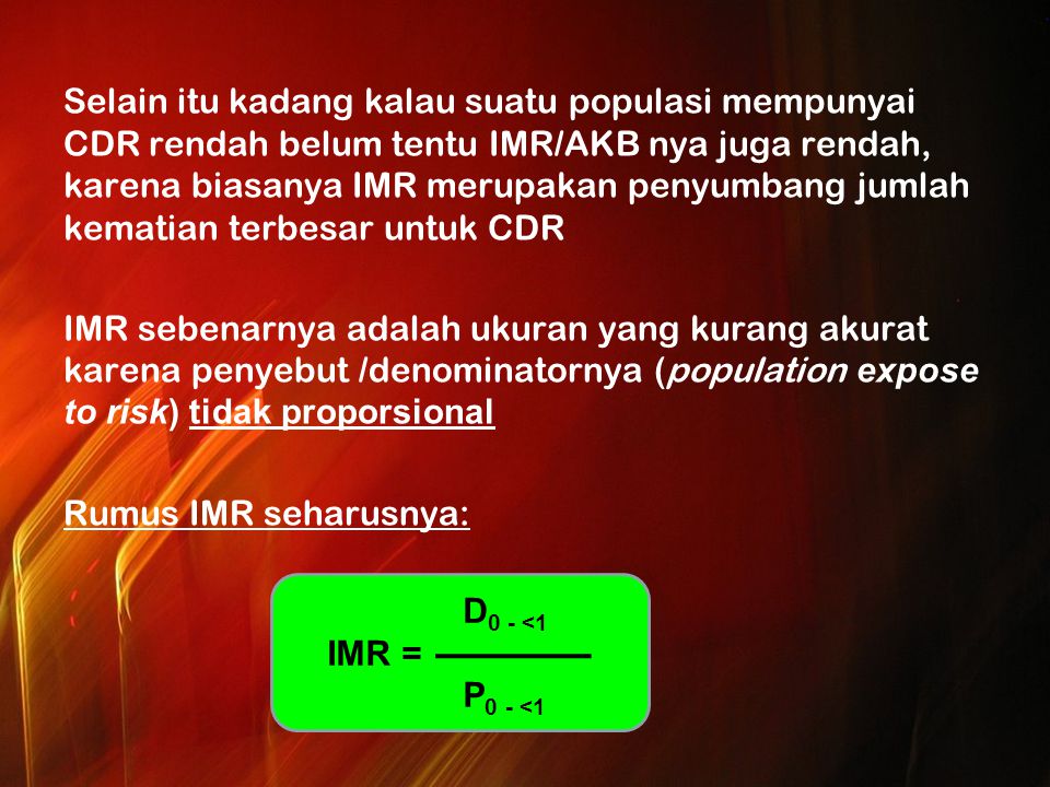 Selain itu kadang kalau suatu populasi mempunyai CDR rendah belum tentu IMR/AKB nya juga rendah, karena biasanya IMR merupakan penyumbang jumlah kematian terbesar untuk CDR IMR sebenarnya adalah ukuran yang kurang akurat karena penyebut /denominatornya (population expose to risk) tidak proporsional Rumus IMR seharusnya: