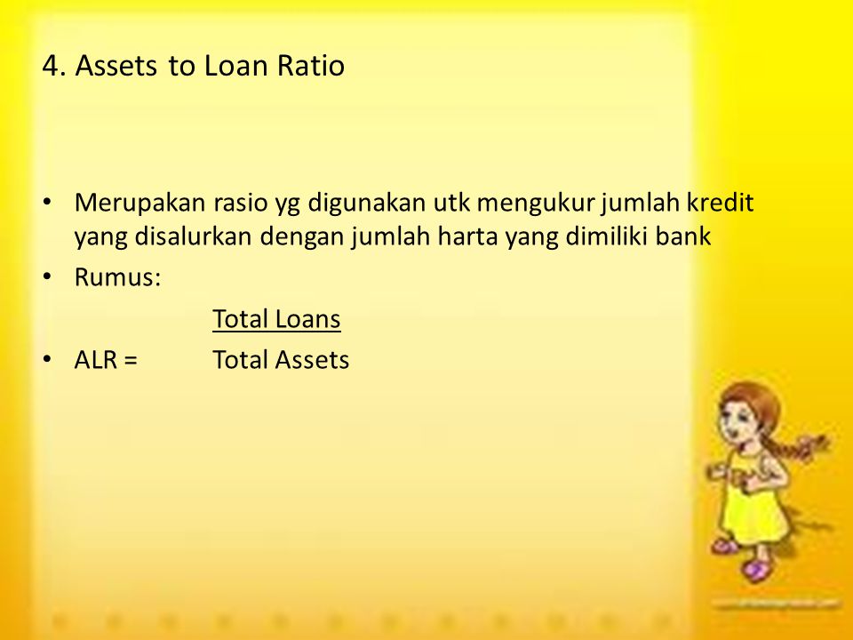 4. Assets to Loan Ratio Merupakan rasio yg digunakan utk mengukur jumlah kredit yang disalurkan dengan jumlah harta yang dimiliki bank.