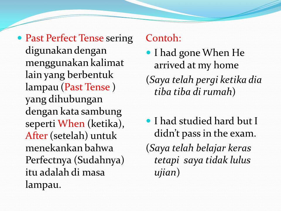 Past Perfect Tense sering digunakan dengan menggunakan kalimat lain yang berbentuk lampau (Past Tense ) yang dihubungan dengan kata sambung seperti When (ketika), After (setelah) untuk menekankan bahwa Perfectnya (Sudahnya) itu adalah di masa lampau.