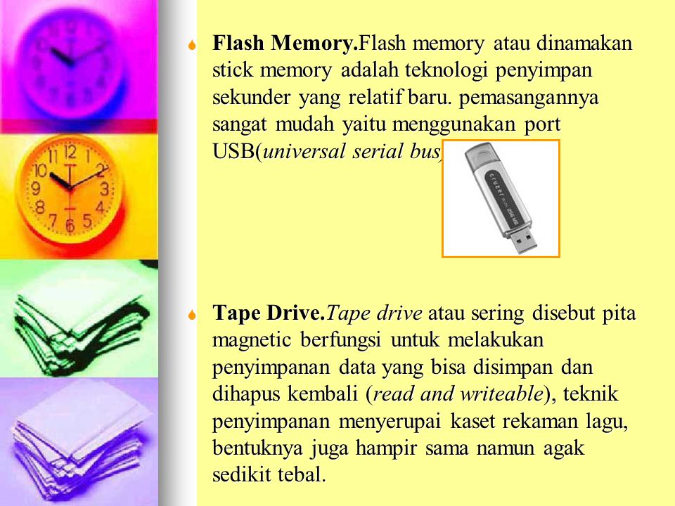 Flash Memory.Flash memory atau dinamakan stick memory adalah teknologi penyimpan sekunder yang relatif baru. pemasangannya sangat mudah yaitu menggunakan port USB(universal serial bus).