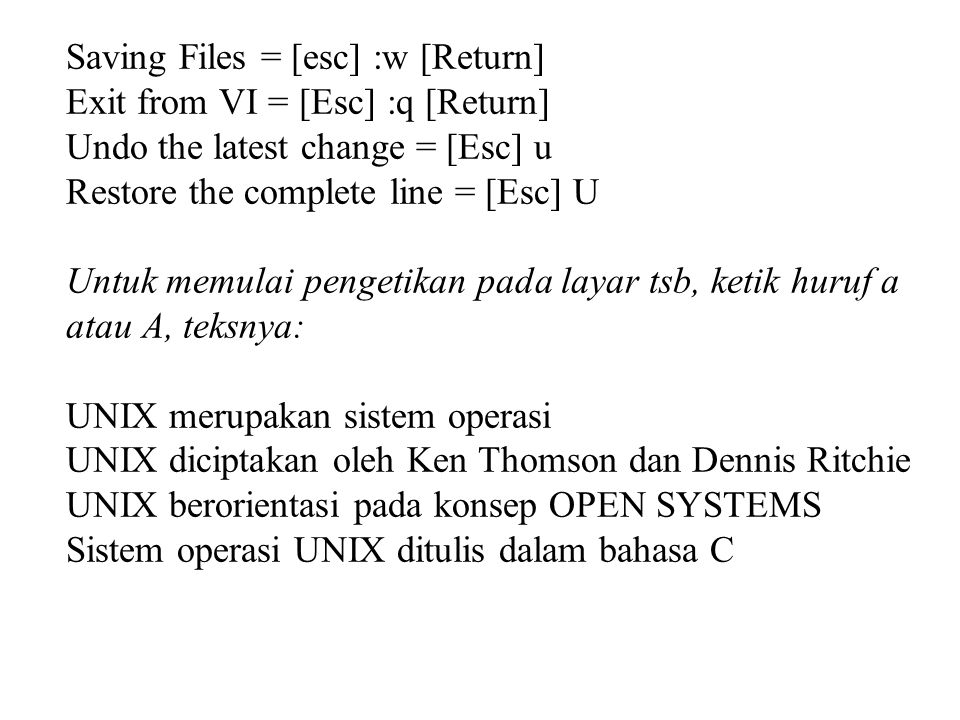 Saving Files = [esc] :w [Return] Exit from VI = [Esc] :q [Return] Undo the latest change = [Esc] u Restore the complete line = [Esc] U Untuk memulai pengetikan pada layar tsb, ketik huruf a atau A, teksnya: UNIX merupakan sistem operasi UNIX diciptakan oleh Ken Thomson dan Dennis Ritchie UNIX berorientasi pada konsep OPEN SYSTEMS Sistem operasi UNIX ditulis dalam bahasa C
