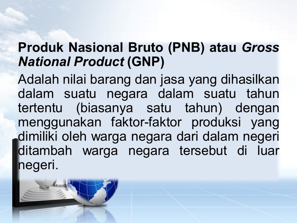Produk Nasional Bruto (PNB) atau Gross National Product (GNP) Adalah nilai barang dan jasa yang dihasilkan dalam suatu negara dalam suatu tahun tertentu (biasanya satu tahun) dengan menggunakan faktor-faktor produksi yang dimiliki oleh warga negara dari dalam negeri ditambah warga negara tersebut di luar negeri.