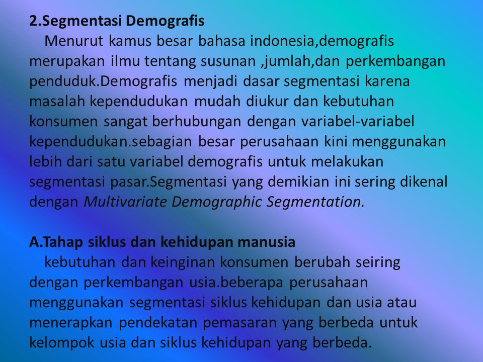 2.Segmentasi Demografis Menurut kamus besar bahasa indonesia,demografis merupakan ilmu tentang susunan ,jumlah,dan perkembangan penduduk.Demografis menjadi dasar segmentasi karena masalah kependudukan mudah diukur dan kebutuhan konsumen sangat berhubungan dengan variabel-variabel kependudukan.sebagian besar perusahaan kini menggunakan lebih dari satu variabel demografis untuk melakukan segmentasi pasar.Segmentasi yang demikian ini sering dikenal dengan Multivariate Demographic Segmentation.