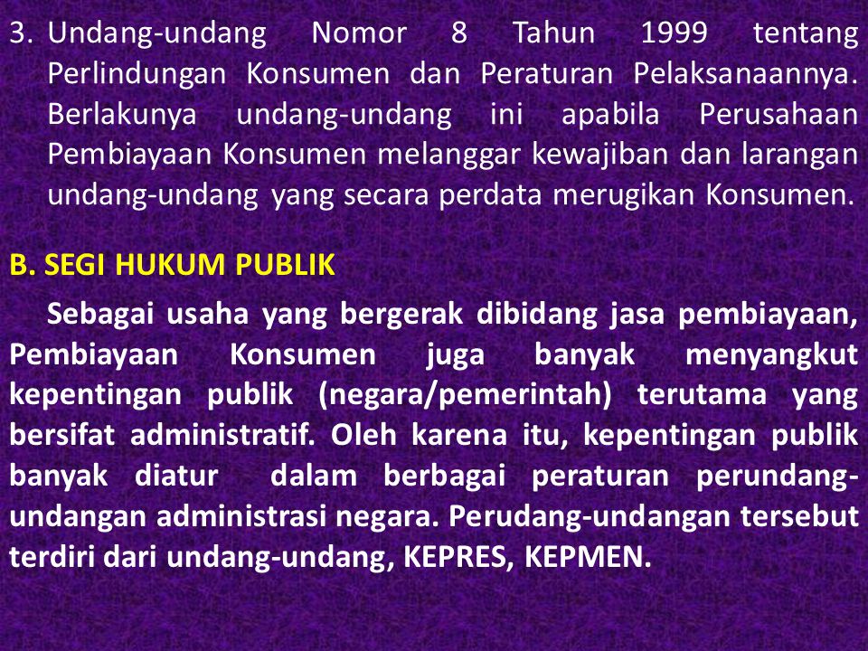 3. Undang-undang Nomor 8 Tahun 1999 tentang Perlindungan Konsumen dan Peraturan Pelaksanaannya. Berlakunya undang-undang ini apabila Perusahaan Pembiayaan Konsumen melanggar kewajiban dan larangan undang-undang yang secara perdata merugikan Konsumen.