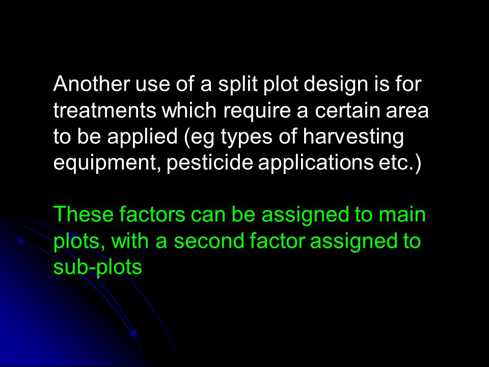 Another use of a split plot design is for treatments which require a certain area to be applied (eg types of harvesting equipment, pesticide applications etc.)