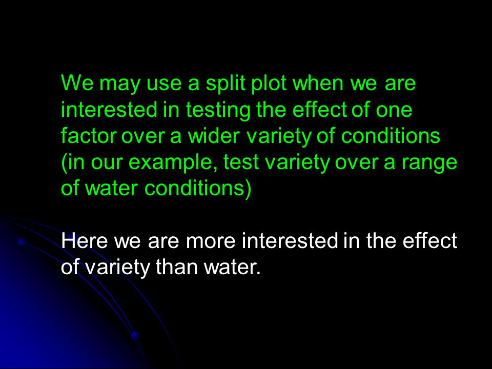 We may use a split plot when we are interested in testing the effect of one factor over a wider variety of conditions (in our example, test variety over a range of water conditions)