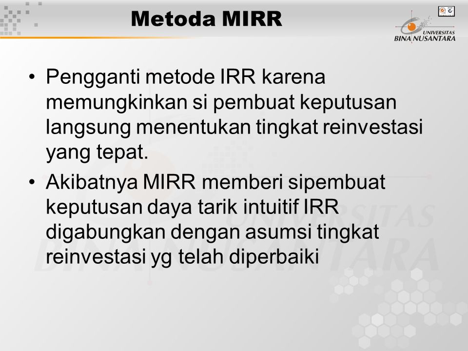 Metoda MIRR Pengganti metode IRR karena memungkinkan si pembuat keputusan langsung menentukan tingkat reinvestasi yang tepat.