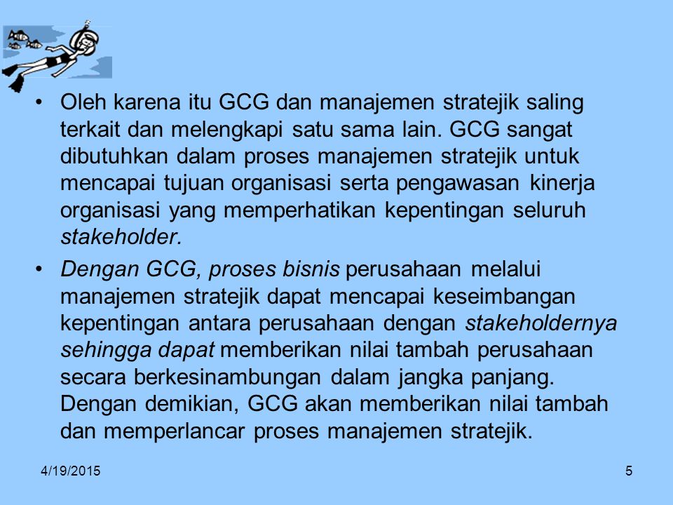 Oleh karena itu GCG dan manajemen stratejik saling terkait dan melengkapi satu sama lain. GCG sangat dibutuhkan dalam proses manajemen stratejik untuk mencapai tujuan organisasi serta pengawasan kinerja organisasi yang memperhatikan kepentingan seluruh stakeholder.