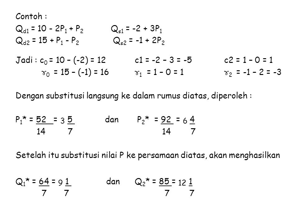 Contoh : Qd1 = P1 + P2 Qs1 = P1 Qd2 = 15 + P1 - P2 Qs2 = P2 Jadi : c0 = 10 – (-2) = 12 c1 = -2 – 3 = -5 c2 = 1 – 0 = 1 ɤ0 = 15 – (-1) = 16 ɤ1 = 1 – 0 = 1 ɤ2 = -1 – 2 = -3 Dengan substitusi langsung ke dalam rumus diatas, diperoleh : P1* = 52 = 3 5 dan P2* = 92 = Setelah itu substitusi nilai P ke persamaan diatas, akan menghasilkan Q1* = 64 = 9 1 dan Q2* = 85 =