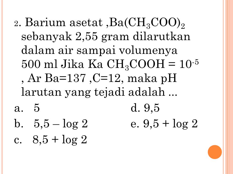 2. Barium asetat ,Ba(CH3COO)2 sebanyak 2,55 gram dilarutkan dalam air sampai volumenya 500 ml Jika Ka CH3COOH = 10-5 , Ar Ba=137 ,C=12, maka pH larutan yang tejadi adalah ...
