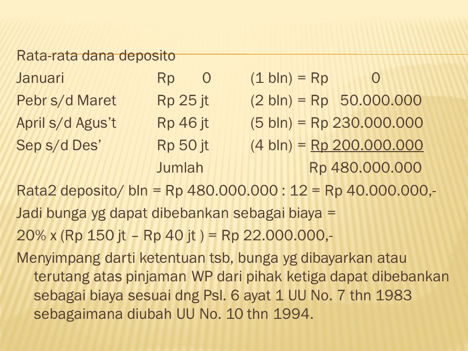 Rata-rata dana deposito Januari Rp 0 (1 bln) = Rp 0 Pebr s/d Maret Rp 25 jt (2 bln) = Rp April s/d Agus’t Rp 46 jt (5 bln) = Rp Sep s/d Des’ Rp 50 jt (4 bln) = Rp Jumlah Rp Rata2 deposito/ bln = Rp : 12 = Rp ,- Jadi bunga yg dapat dibebankan sebagai biaya = 20% x (Rp 150 jt – Rp 40 jt ) = Rp ,- Menyimpang darti ketentuan tsb, bunga yg dibayarkan atau terutang atas pinjaman WP dari pihak ketiga dapat dibebankan sebagai biaya sesuai dng Psl.