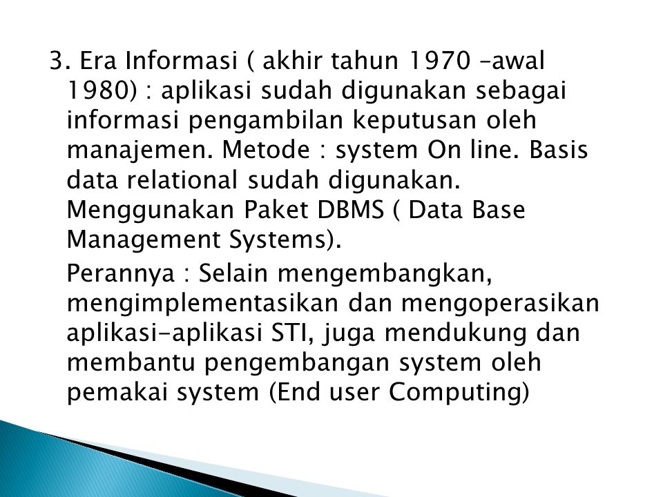 3. Era Informasi ( akhir tahun 1970 –awal 1980) : aplikasi sudah digunakan sebagai informasi pengambilan keputusan oleh manajemen. Metode : system On line. Basis data relational sudah digunakan. Menggunakan Paket DBMS ( Data Base Management Systems).