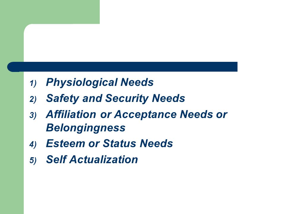 Physiological Needs Safety and Security Needs. Affiliation or Acceptance Needs or Belongingness. Esteem or Status Needs.