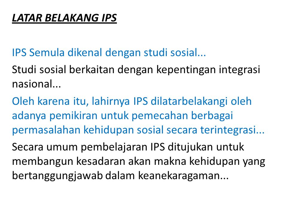 LATAR BELAKANG IPS IPS Semula dikenal dengan studi sosial... Studi sosial berkaitan dengan kepentingan integrasi nasional...