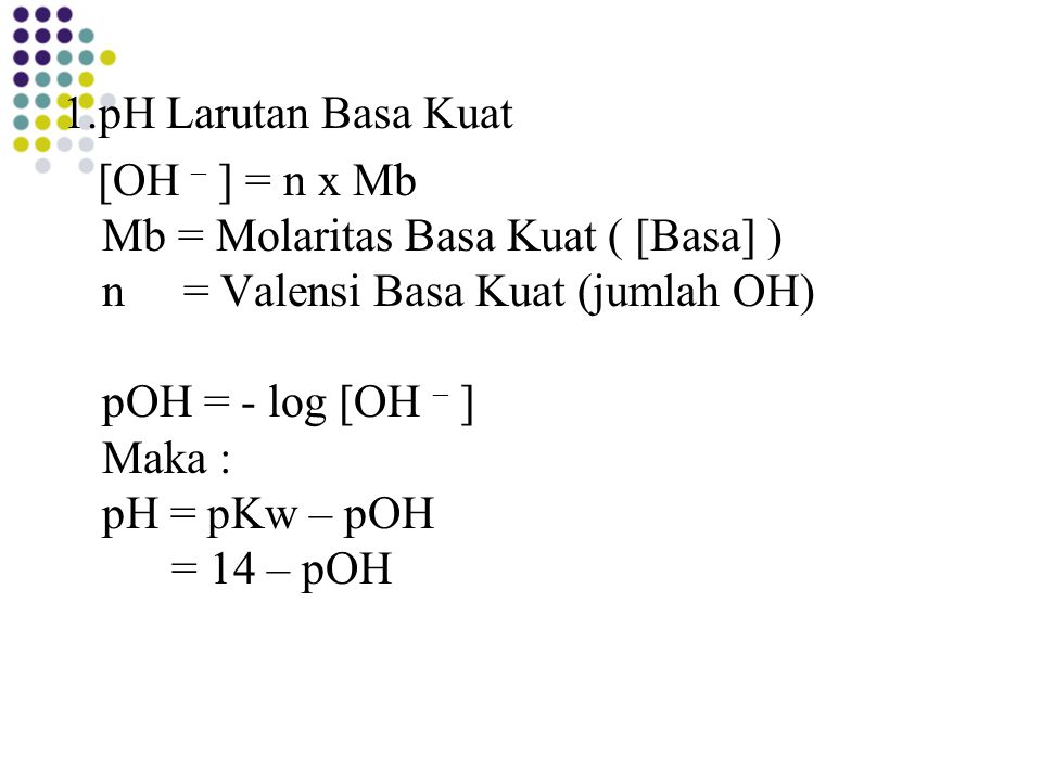 1.pH Larutan Basa Kuat [OH – ] = n x Mb Mb = Molaritas Basa Kuat ( [Basa] ) n = Valensi Basa Kuat (jumlah OH) pOH = - log [OH – ] Maka : pH = pKw – pOH = 14 – pOH