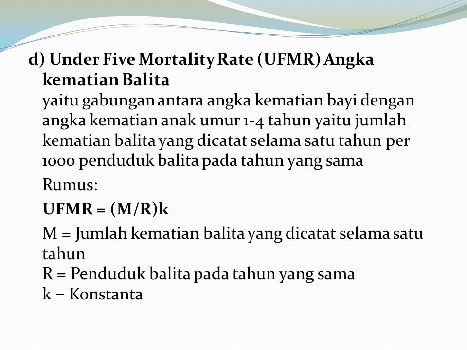 d) Under Five Mortality Rate (UFMR) Angka kematian Balita yaitu gabungan antara angka kematian bayi dengan angka kematian anak umur 1-4 tahun yaitu jumlah kematian balita yang dicatat selama satu tahun per 1000 penduduk balita pada tahun yang sama Rumus: UFMR = (M/R)k M = Jumlah kematian balita yang dicatat selama satu tahun R = Penduduk balita pada tahun yang sama k = Konstanta