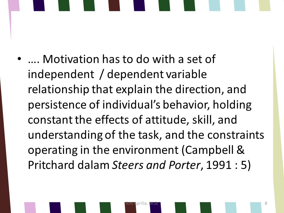 …. Motivation has to do with a set of independent / dependent variable relationship that explain the direction, and persistence of individual’s behavior, holding constant the effects of attitude, skill, and understanding of the task, and the constraints operating in the environment (Campbell & Pritchard dalam Steers and Porter, 1991 : 5)