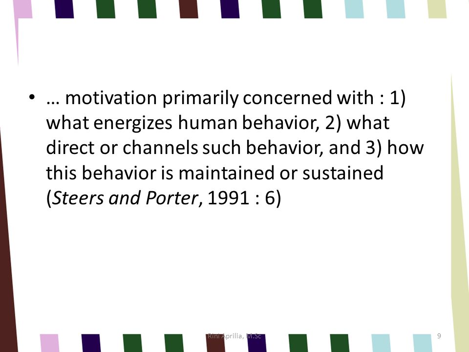 … motivation primarily concerned with : 1) what energizes human behavior, 2) what direct or channels such behavior, and 3) how this behavior is maintained or sustained (Steers and Porter, 1991 : 6)