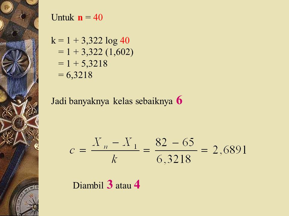 Untuk n = 40 k = 1 + 3,322 log 40. = 1 + 3,322 (1,602) = 1 + 5,3218. = 6,3218. Jadi banyaknya kelas sebaiknya 6.