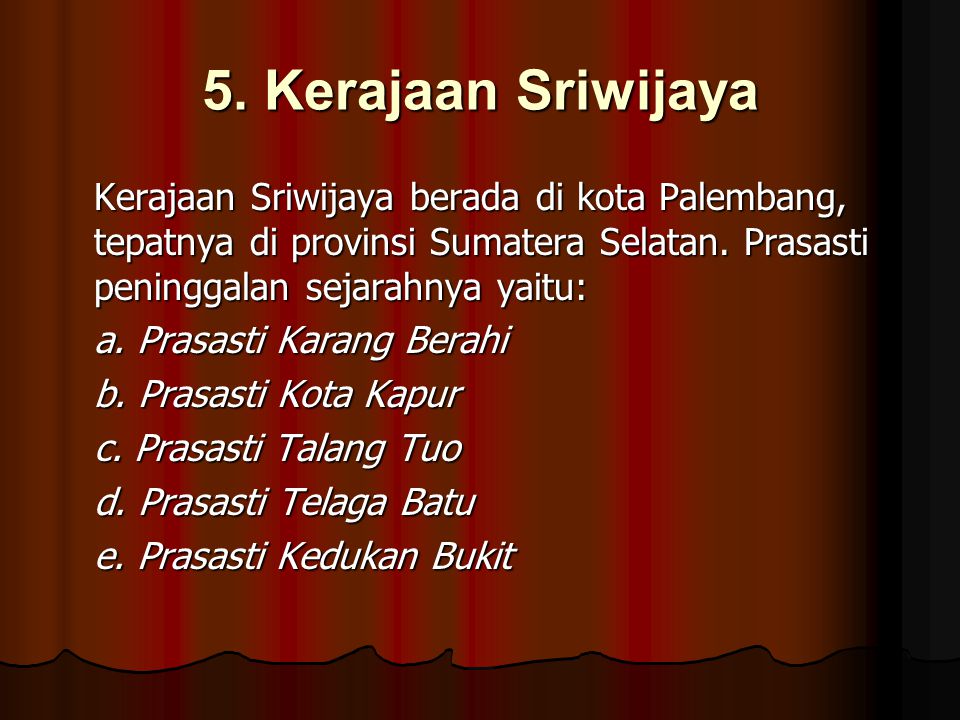 5. Kerajaan Sriwijaya Kerajaan Sriwijaya berada di kota Palembang, tepatnya di provinsi Sumatera Selatan. Prasasti peninggalan sejarahnya yaitu: