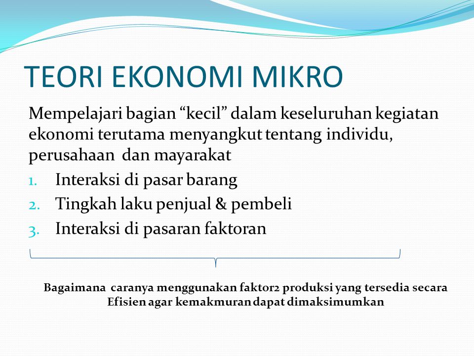 TEORI EKONOMI MIKRO Mempelajari bagian kecil dalam keseluruhan kegiatan ekonomi terutama menyangkut tentang individu, perusahaan dan mayarakat.