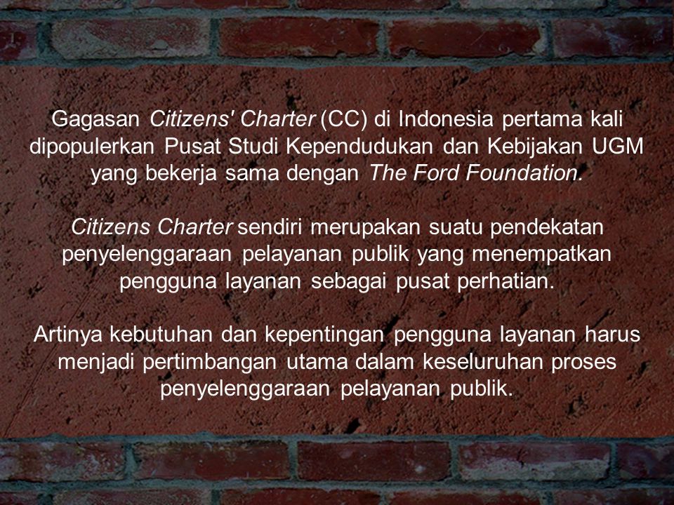 Gagasan Citizens Charter (CC) di Indonesia pertama kali dipopulerkan Pusat Studi Kependudukan dan Kebijakan UGM yang bekerja sama dengan The Ford Foundation.