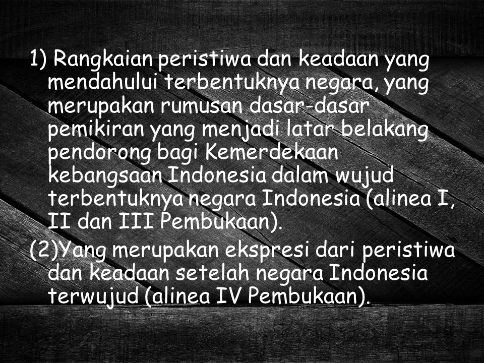 1) Rangkaian peristiwa dan keadaan yang mendahului terbentuknya negara, yang merupakan rumusan dasar-dasar pemikiran yang menjadi latar belakang pendorong bagi Kemerdekaan kebangsaan Indonesia dalam wujud terbentuknya negara Indonesia (alinea I, II dan III Pembukaan).