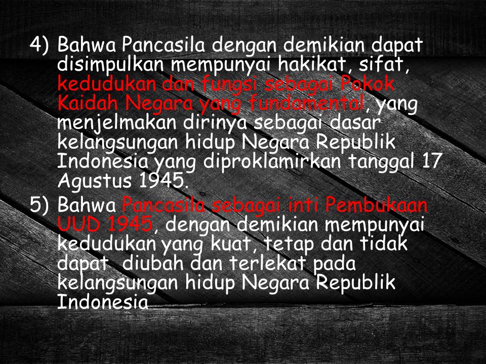 Bahwa Pancasila dengan demikian dapat disimpulkan mempunyai hakikat, sifat, kedudukan dan fungsi sebagai Pokok Kaidah Negara yang fundamental, yang menjelmakan dirinya sebagai dasar kelangsungan hidup Negara Republik Indonesia yang diproklamirkan tanggal 17 Agustus 1945.