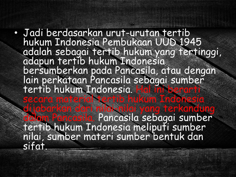 Jadi berdasarkan urut-urutan tertib hukum Indonesia Pembukaan UUD 1945 adalah sebagai tertib hukum yang tertinggi, adapun tertib hukum Indonesia bersumberkan pada Pancasila, atau dengan lain perkataan Pancasila sebagai sumber tertib hukum Indonesia.
