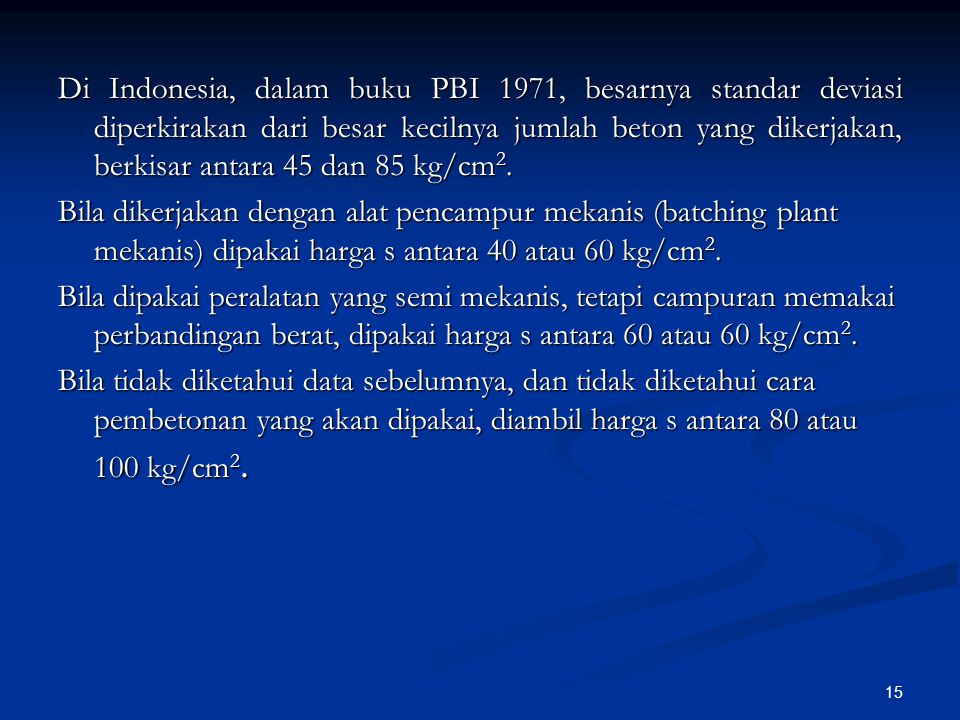 Di Indonesia, dalam buku PBI 1971, besarnya standar deviasi diperkirakan dari besar kecilnya jumlah beton yang dikerjakan, berkisar antara 45 dan 85 kg/cm2.