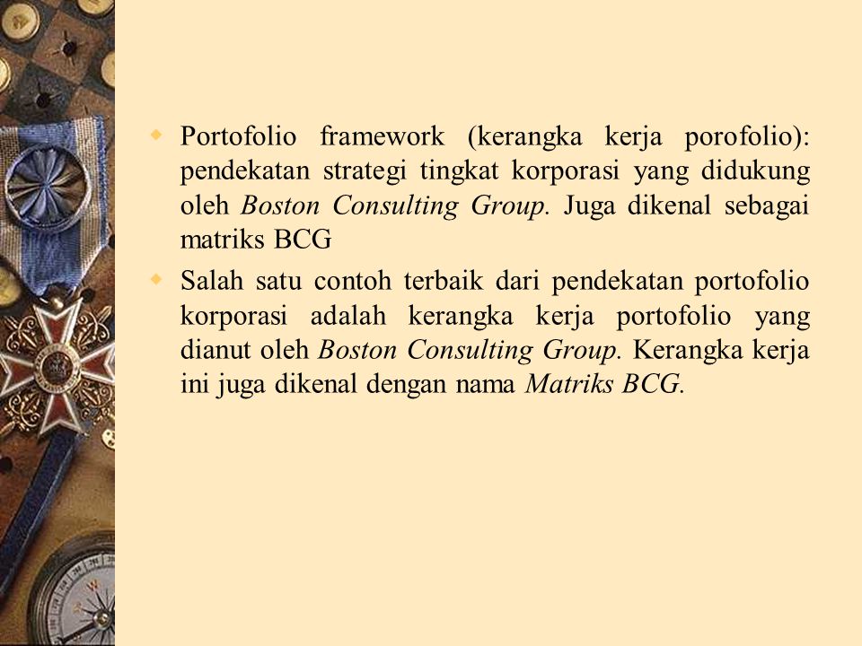 Portofolio framework (kerangka kerja porofolio): pendekatan strategi tingkat korporasi yang didukung oleh Boston Consulting Group. Juga dikenal sebagai matriks BCG